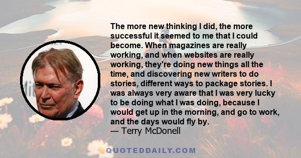 The more new thinking I did, the more successful it seemed to me that I could become. When magazines are really working, and when websites are really working, they're doing new things all the time, and discovering new