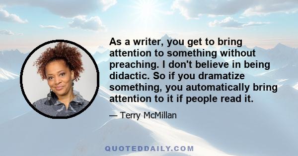 As a writer, you get to bring attention to something without preaching. I don't believe in being didactic. So if you dramatize something, you automatically bring attention to it if people read it.