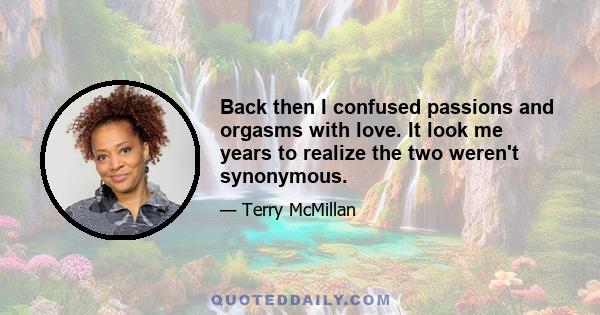 Back then I confused passions and orgasms with love. It look me years to realize the two weren't synonymous.