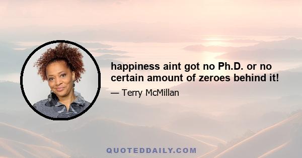 happiness aint got no Ph.D. or no certain amount of zeroes behind it!