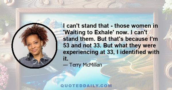 I can't stand that - those women in 'Waiting to Exhale' now. I can't stand them. But that's because I'm 53 and not 33. But what they were experiencing at 33, I identified with it.