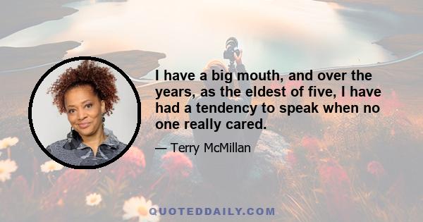 I have a big mouth, and over the years, as the eldest of five, I have had a tendency to speak when no one really cared.