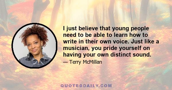 I just believe that young people need to be able to learn how to write in their own voice. Just like a musician, you pride yourself on having your own distinct sound.