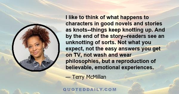 I like to think of what happens to characters in good novels and stories as knots--things keep knotting up. And by the end of the story--readers see an unknotting of sorts. Not what you expect, not the easy answers you