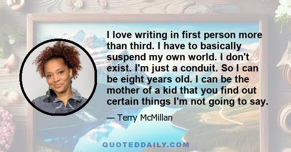 I love writing in first person more than third. I have to basically suspend my own world. I don't exist. I'm just a conduit. So I can be eight years old. I can be the mother of a kid that you find out certain things I'm 