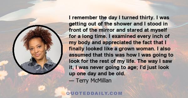 I remember the day I turned thirty. I was getting out of the shower and I stood in front of the mirror and stared at myself for a long time. I examined every inch of my body and appreciated the fact that I finally