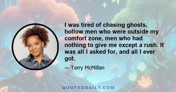 I was tired of chasing ghosts, hollow men who were outside my comfort zone, men who had nothing to give me except a rush. It was all I asked for, and all I ever got.