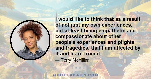 I would like to think that as a result of not just my own experiences, but at least being empathetic and compassionate about other people's experiences and plights and tragedies, that I am affected by it and learn from