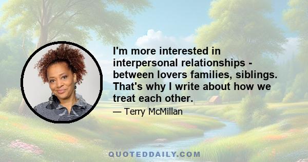 I'm more interested in interpersonal relationships - between lovers families, siblings. That's why I write about how we treat each other.