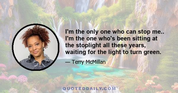 I'm the only one who can stop me.. I'm the one who's been sitting at the stoplight all these years, waiting for the light to turn green.