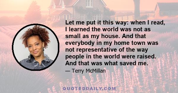 Let me put it this way: when I read, I learned the world was not as small as my house. And that everybody in my home town was not representative of the way people in the world were raised. And that was what saved me.