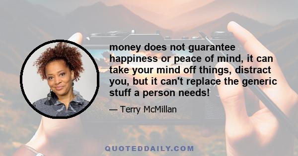 money does not guarantee happiness or peace of mind, it can take your mind off things, distract you, but it can't replace the generic stuff a person needs!