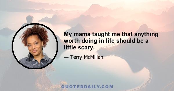 My mama taught me that anything worth doing in life should be a little scary.