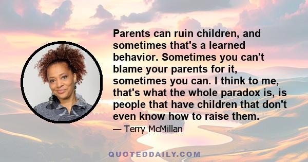 Parents can ruin children, and sometimes that's a learned behavior. Sometimes you can't blame your parents for it, sometimes you can. I think to me, that's what the whole paradox is, is people that have children that