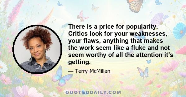 There is a price for popularity. Critics look for your weaknesses, your flaws, anything that makes the work seem like a fluke and not seem worthy of all the attention it's getting.