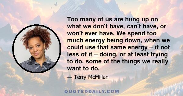 Too many of us are hung up on what we don't have, can't have, or won't ever have. We spend too much energy being down, when we could use that same energy – if not less of it – doing, or at least trying to do, some of