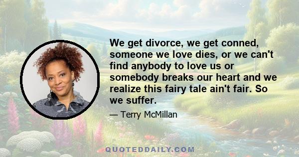 We get divorce, we get conned, someone we love dies, or we can't find anybody to love us or somebody breaks our heart and we realize this fairy tale ain't fair. So we suffer.