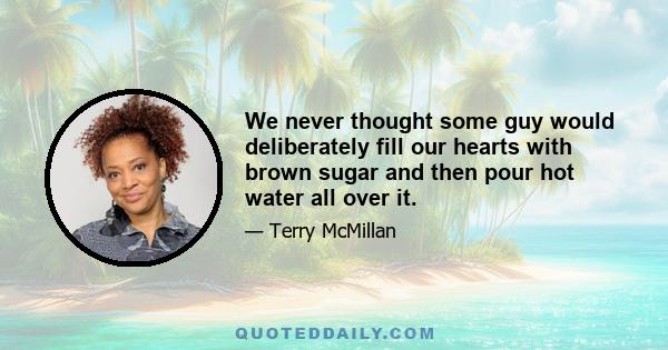 We never thought some guy would deliberately fill our hearts with brown sugar and then pour hot water all over it.