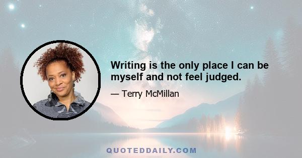 Writing is the only place I can be myself and not feel judged.