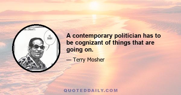 A contemporary politician has to be cognizant of things that are going on.