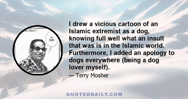 I drew a vicious cartoon of an Islamic extremist as a dog, knowing full well what an insult that was is in the Islamic world. Furthermore, I added an apology to dogs everywhere (being a dog lover myself).