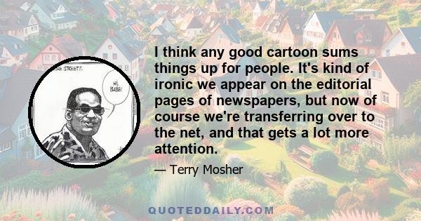 I think any good cartoon sums things up for people. It's kind of ironic we appear on the editorial pages of newspapers, but now of course we're transferring over to the net, and that gets a lot more attention.