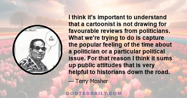 I think it's important to understand that a cartoonist is not drawing for favourable reviews from politicians. What we're trying to do is capture the popular feeling of the time about a politician or a particular