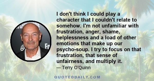 I don't think I could play a character that I couldn't relate to somehow. I'm not unfamiliar with frustration, anger, shame, helplessness and a load of other emotions that make up our psycho-soup. I try to focus on that 