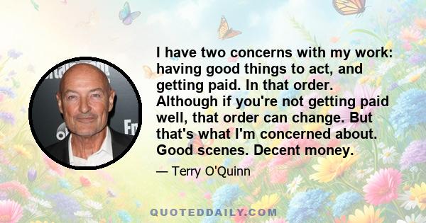 I have two concerns with my work: having good things to act, and getting paid. In that order. Although if you're not getting paid well, that order can change. But that's what I'm concerned about. Good scenes. Decent