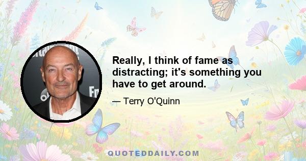 Really, I think of fame as distracting; it's something you have to get around.