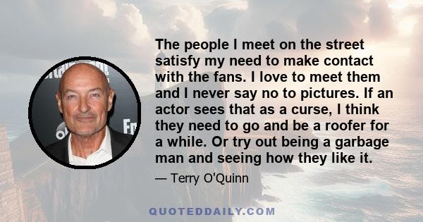 The people I meet on the street satisfy my need to make contact with the fans. I love to meet them and I never say no to pictures. If an actor sees that as a curse, I think they need to go and be a roofer for a while.