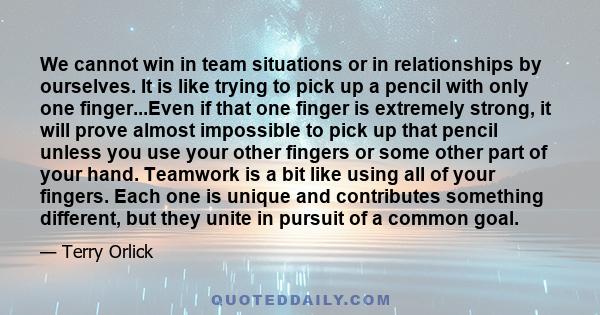 We cannot win in team situations or in relationships by ourselves. It is like trying to pick up a pencil with only one finger...Even if that one finger is extremely strong, it will prove almost impossible to pick up