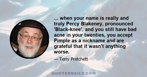 ... when your name is really and truly Percy Blakeney, pronounced 'Black-knee', and you still have bad acne in your twenties, you accept Pimple as a nickname and are grateful that it wasn't anything worse.