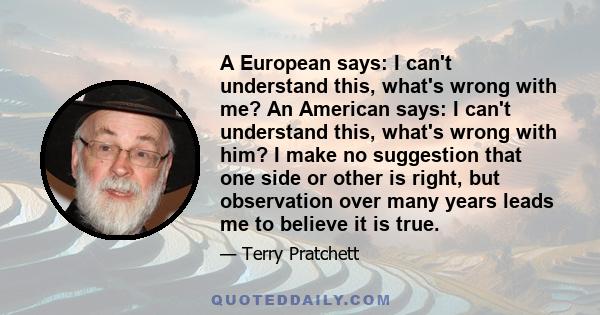 A European says: I can't understand this, what's wrong with me? An American says: I can't understand this, what's wrong with him? I make no suggestion that one side or other is right, but observation over many years