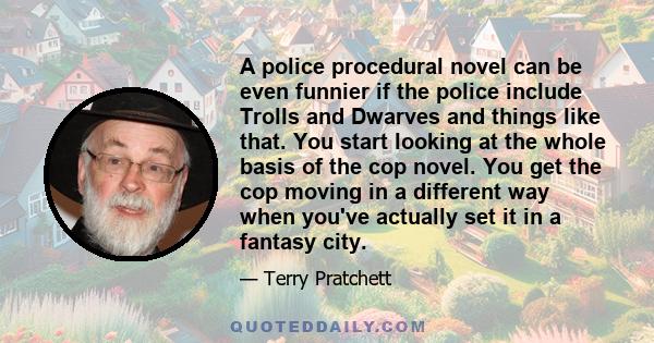 A police procedural novel can be even funnier if the police include Trolls and Dwarves and things like that. You start looking at the whole basis of the cop novel. You get the cop moving in a different way when you've