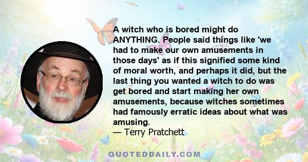 A witch who is bored might do ANYTHING. People said things like 'we had to make our own amusements in those days' as if this signified some kind of moral worth, and perhaps it did, but the last thing you wanted a witch