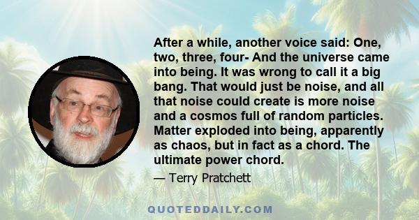 After a while, another voice said: One, two, three, four- And the universe came into being. It was wrong to call it a big bang. That would just be noise, and all that noise could create is more noise and a cosmos full