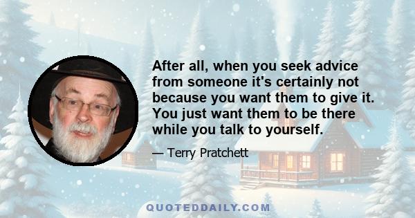 After all, when you seek advice from someone it's certainly not because you want them to give it. You just want them to be there while you talk to yourself.