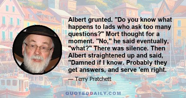 Albert grunted. Do you know what happens to lads who ask too many questions? Mort thought for a moment. No, he said eventually, what? There was silence. Then Albert straightened up and said, Damned if I know. Probably