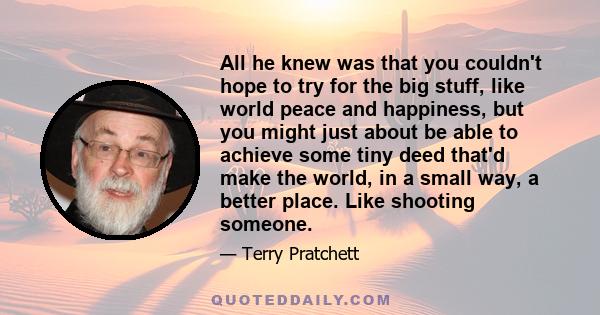 All he knew was that you couldn't hope to try for the big stuff, like world peace and happiness, but you might just about be able to achieve some tiny deed that'd make the world, in a small way, a better place. Like