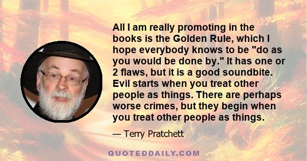 All I am really promoting in the books is the Golden Rule, which I hope everybody knows to be do as you would be done by. It has one or 2 flaws, but it is a good soundbite. Evil starts when you treat other people as