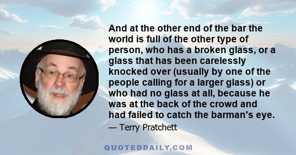 And at the other end of the bar the world is full of the other type of person, who has a broken glass, or a glass that has been carelessly knocked over (usually by one of the people calling for a larger glass) or who