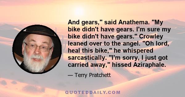 And gears, said Anathema. My bike didn't have gears. I'm sure my bike didn't have gears. Crowley leaned over to the angel. Oh lord, heal this bike, he whispered sarcastically. I'm sorry, I just got carried away, hissed