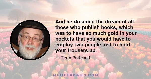 And he dreamed the dream of all those who publish books, which was to have so much gold in your pockets that you would have to employ two people just to hold your trousers up.