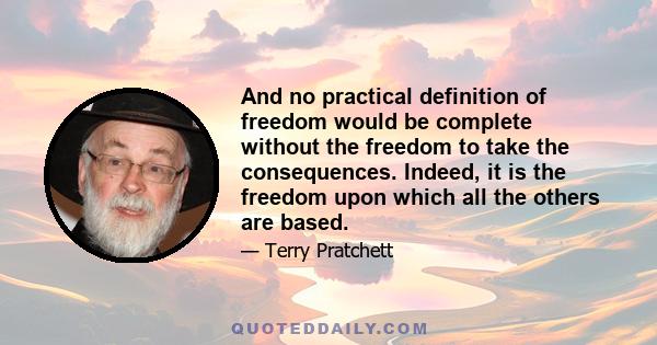 And no practical definition of freedom would be complete without the freedom to take the consequences. Indeed, it is the freedom upon which all the others are based.