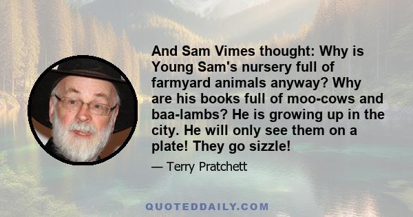 And Sam Vimes thought: Why is Young Sam's nursery full of farmyard animals anyway? Why are his books full of moo-cows and baa-lambs? He is growing up in the city. He will only see them on a plate! They go sizzle!