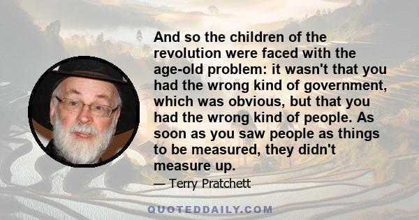 And so the children of the revolution were faced with the age-old problem: it wasn't that you had the wrong kind of government, which was obvious, but that you had the wrong kind of people. As soon as you saw people as