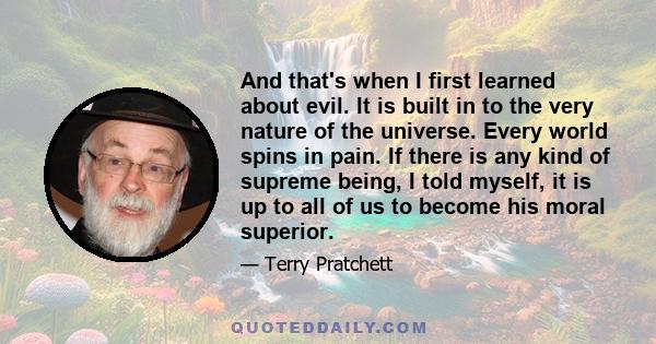 And that's when I first learned about evil. It is built in to the very nature of the universe. Every world spins in pain. If there is any kind of supreme being, I told myself, it is up to all of us to become his moral