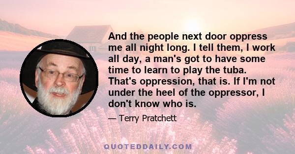 And the people next door oppress me all night long. I tell them, I work all day, a man's got to have some time to learn to play the tuba. That's oppression, that is. If I'm not under the heel of the oppressor, I don't