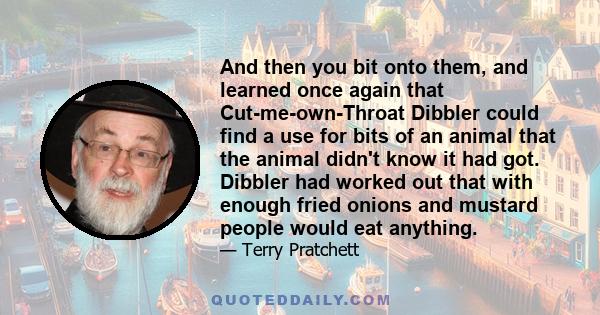 And then you bit onto them, and learned once again that Cut-me-own-Throat Dibbler could find a use for bits of an animal that the animal didn't know it had got. Dibbler had worked out that with enough fried onions and